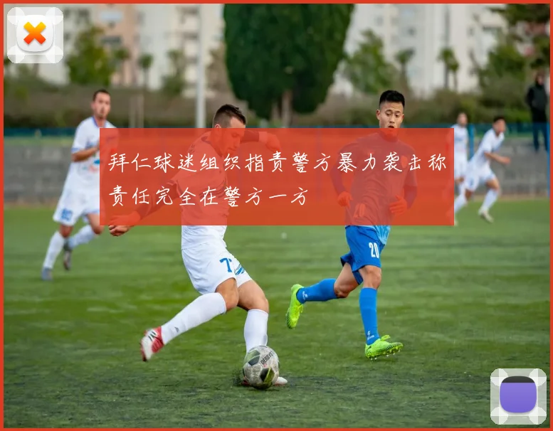 拜仁球迷组织指责警方暴力袭击称责任完全在警方一方