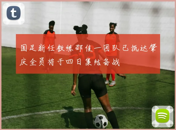 国足新任教练邵佳一团队已抵达肇庆全员将于四日集结备战