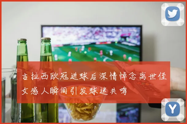 吉拉西欧冠进球后深情悼念离世侄女感人瞬间引发球迷共鸣