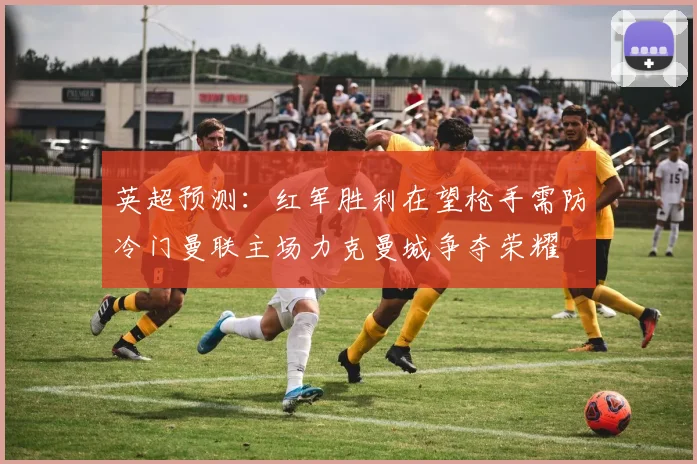 英超预测：红军胜利在望枪手需防冷门曼联主场力克曼城争夺荣耀
