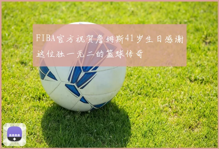 FIBA官方祝贺詹姆斯41岁生日感谢这位独一无二的篮球传奇