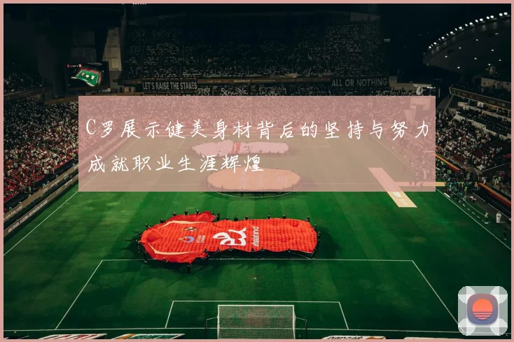 C罗展示健美身材背后的坚持与努力成就职业生涯辉煌