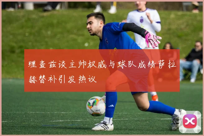 理查兹谈主帅权威与球队成绩萨拉赫替补引发热议