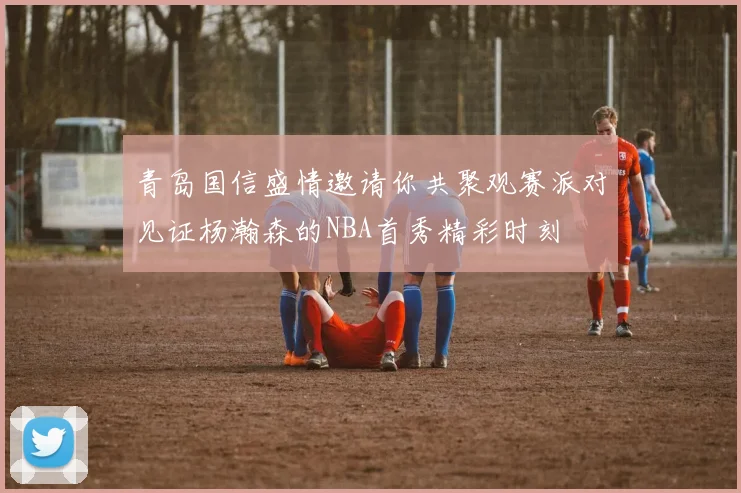 青岛国信盛情邀请你共聚观赛派对见证杨瀚森的NBA首秀精彩时刻