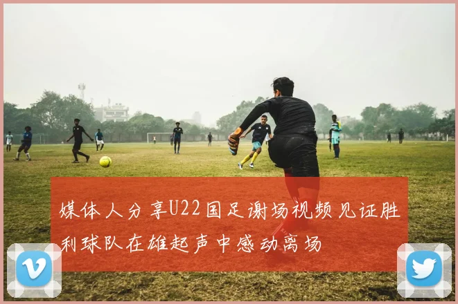 媒体人分享U22国足谢场视频见证胜利球队在雄起声中感动离场