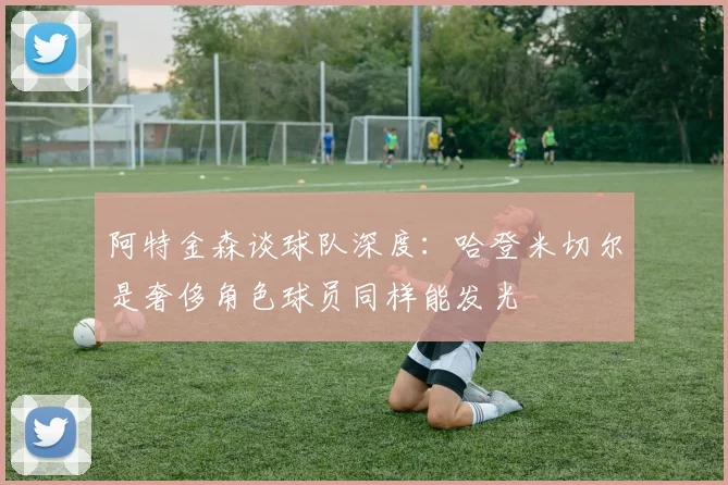 阿特金森谈球队深度：哈登米切尔是奢侈角色球员同样能发光