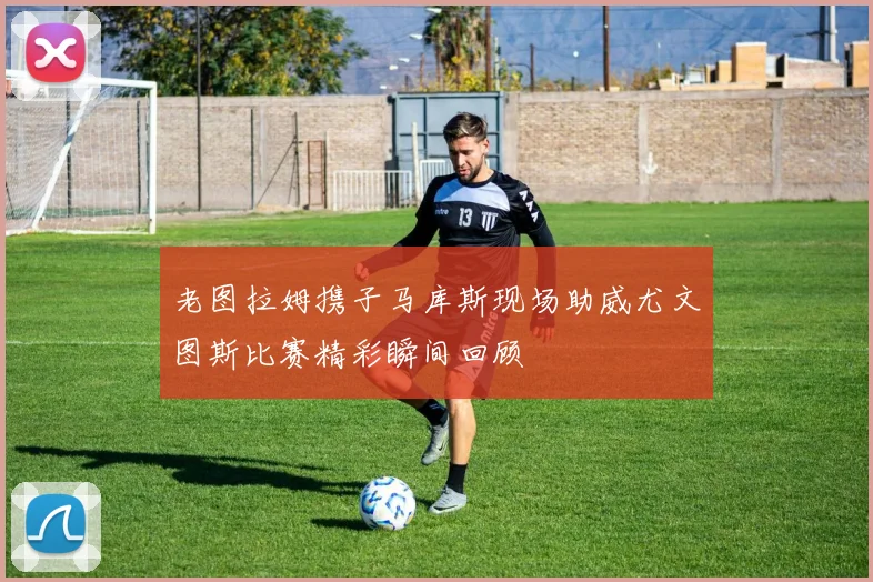 老图拉姆携子马库斯现场助威尤文图斯比赛精彩瞬间回顾