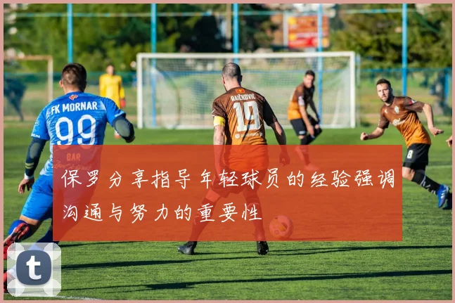 保罗分享指导年轻球员的经验强调沟通与努力的重要性