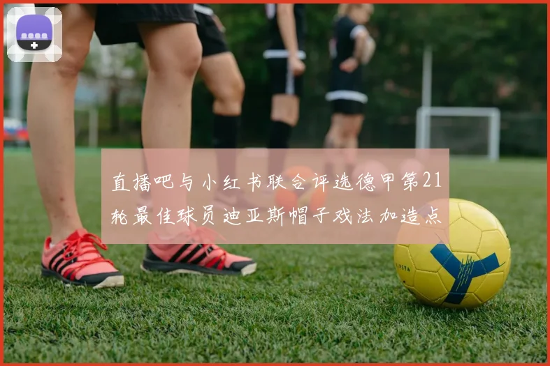 直播吧与小红书联合评选德甲第21轮最佳球员迪亚斯帽子戏法加造点独造五球
