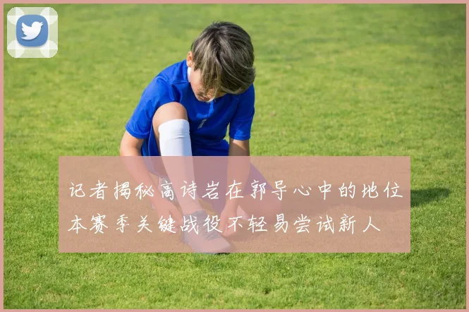 记者揭秘高诗岩在郭导心中的地位本赛季关键战役不轻易尝试新人