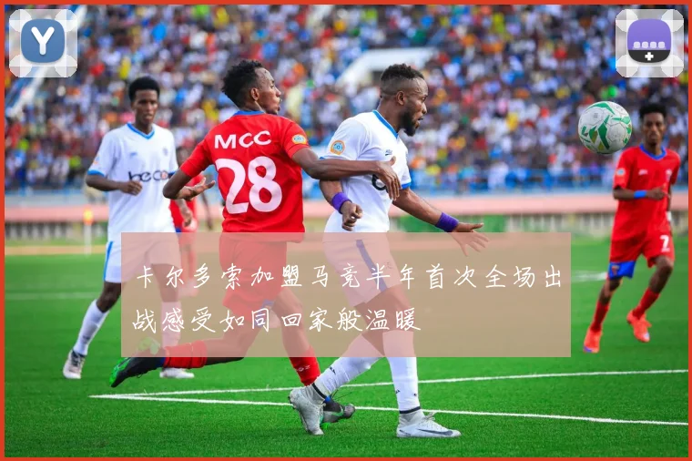 卡尔多索加盟马竞半年首次全场出战感受如同回家般温暖