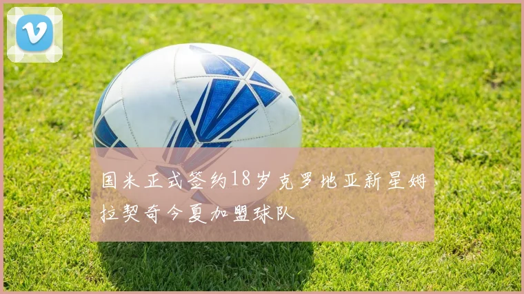 国米正式签约18岁克罗地亚新星姆拉契奇今夏加盟球队