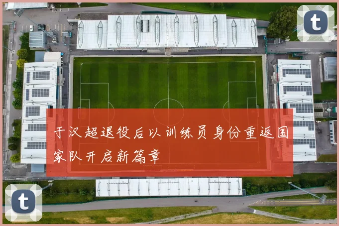 于汉超退役后以训练员身份重返国家队开启新篇章