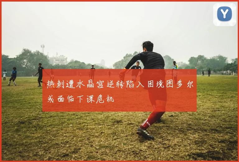 热刺遭水晶宫逆转陷入困境图多尔或面临下课危机