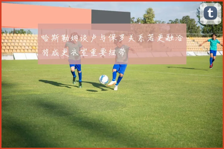 哈斯勒姆谈卢与保罗关系若更融洽将成更衣室重要纽带